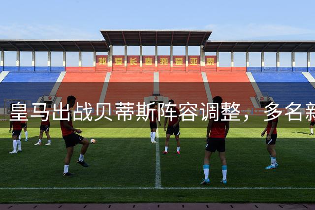 皇马出战贝蒂斯阵容调整，多名新星或将首发